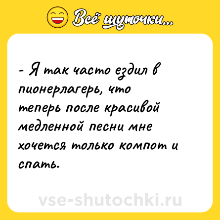 Шутка: - Я так часто ездил в пионерлагерь, что теперь после красивой медленной песни мне хочется только компот и спать.
