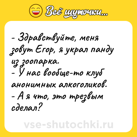 Шутка: - Здравствуйте, меня зовут Егор, я украл панду из зоопарка.<br>- У нас вообще-то клуб анонимных алкоголиков.<br>- А я что, это трезвым сделал?