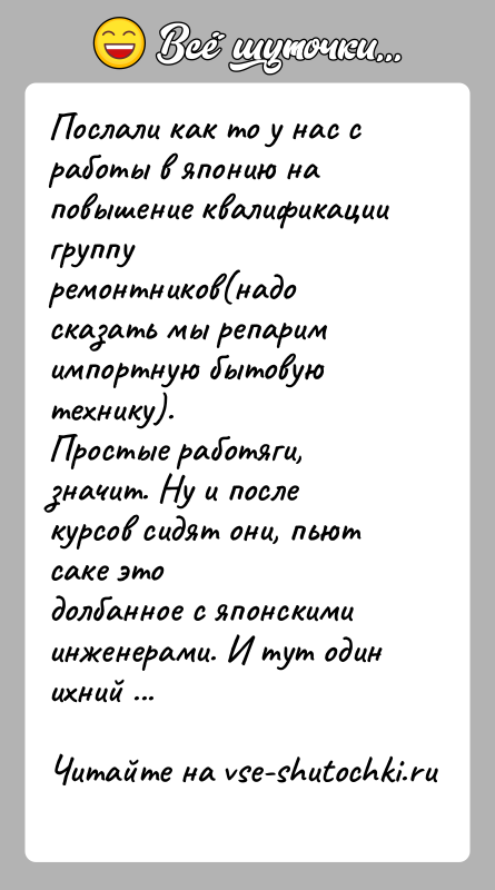 История: Послали как то у нас с работы в японию на повышение квалификации группуремонтников(надо сказать мы репарим импортную бытовую технику).Простые работяги,
