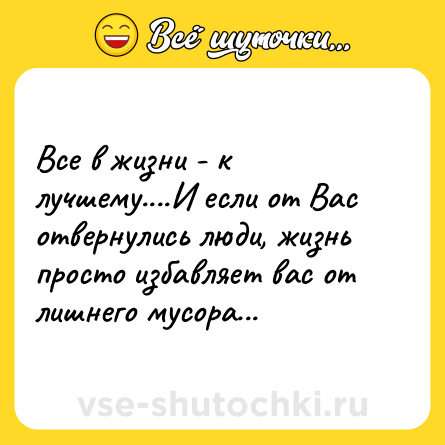 Шутка: Все в жизни - к лучшему....И если от Вас отвернулись люди, жизнь просто избавляет вас от лишнего мусора...