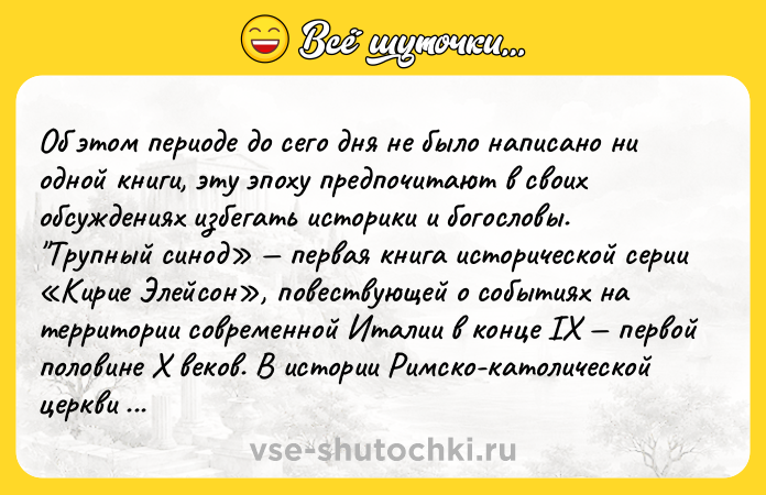Цитата: Об этом периоде до сего дня не было написано ни одной книги, эту эпоху предпочитают в своих обсуждениях избегать историки и богословы. Трупный синод первая книга исторической серии Кирие Элейсон , повествующей о событиях на территории современной Италии в конце IX первой половине X веков. В истории Римско-католической церкви этот период получил название порнократия или правление шлю