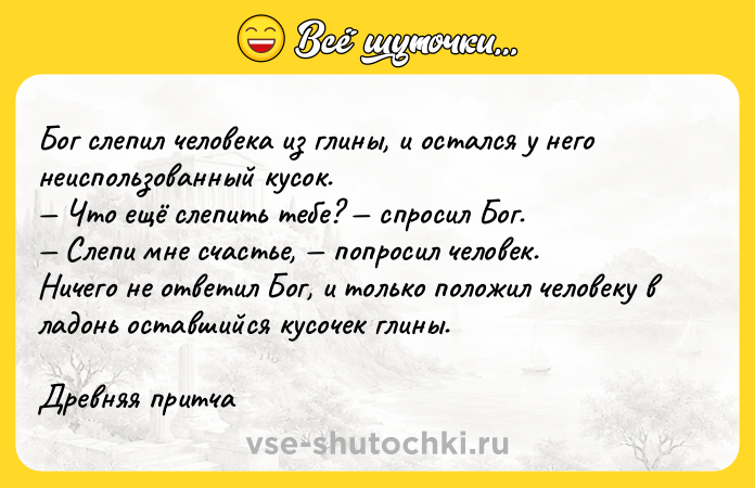 Цитата: Бог слепил человека из глины, и остался у него неиспользованный кусок. Что ещё слепить тебе? спросил Бог. Слепи мне счастье, попросил человек.Ничего не ответил Бог, и только положил человеку в ладонь оставшийся кусочек глины.Древняя притча