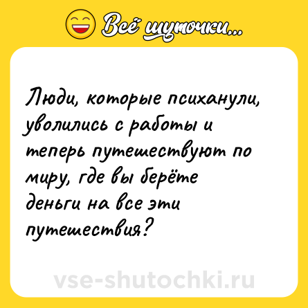 Шутка: Люди, которые психанули, уволились с работы и теперь путешествуют по миру, где вы берёте деньги на все эти путешествия?
