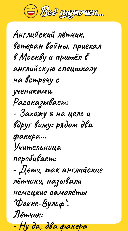 Шутка: Английский лётчик, ветеран войны, приехал в Москву и пришёл в английскую спецшколу на встречу с учениками. Рассказывает:<br>- Захожу я на цель и вдруг вижу: рядом два факера...<br>Учительница перебивает:<br>- Дети, так английские лётчики, называли немецкие самолёты "Фокке-Вульф".<br>Лётчик:<br>- Ну да, два факера - на "Фокке-Вульфах"!<br>    