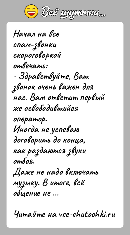 История: Начал на все спам-звонки скороговоркой отвечать:- Здравствуйте, Ваш звонок очень важен для нас. Вам ответит первый же освободившийся оператор.Иногда не