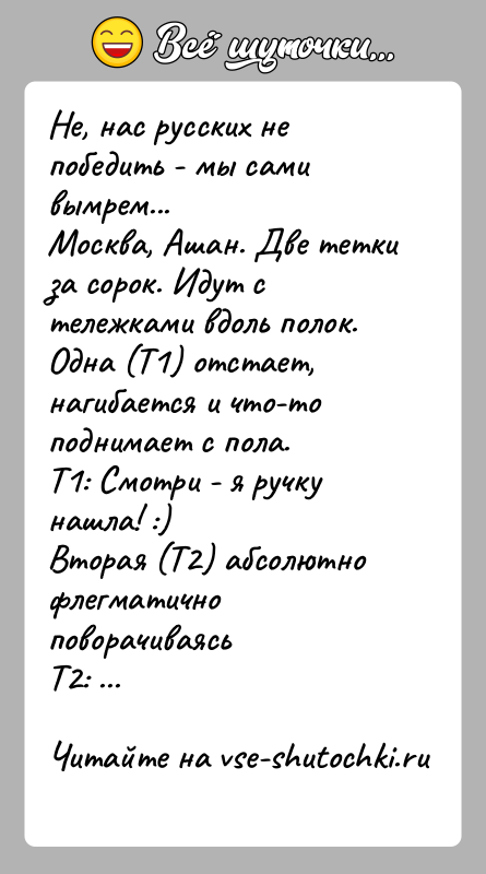 История: Не, нас русских не победить - мы сами вымрем...Москва, Ашан. Две тетки за сорок. Идут с тележками вдоль полок.Одна (Т1)
