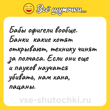 Шутка: Бабы офигели вообще. Банки  какие хотят открывают, технику чинят за полчаса. Если они еще и пауков научатся убивать, нам хана, пацаны.