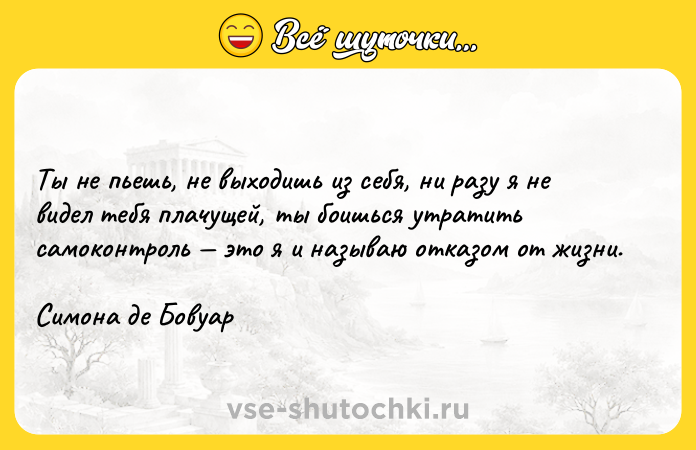 Цитата: Ты не пьешь, не выходишь из себя, ни разу я не видел тебя плачущей, ты боишься утратить самоконтроль это я и называю отказом от жизни. Симона де Бовуар