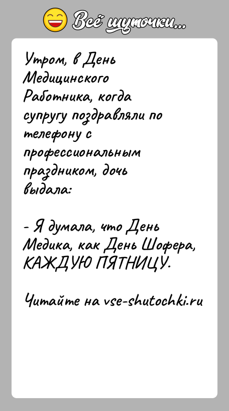 История: Утром, в День Медицинского Работника, когда супругу поздравляли потелефону с профессиональным праздником, дочь выдала:- Я думала, что День Медика, как