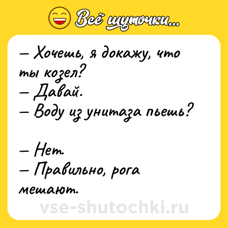 Шутка: — Хочешь, я докажу, что ты козел?  <br>— Давай.  <br>— Воду из унитаза пьешь?  <br>— Нет.  <br>— Правильно, рога мешают.