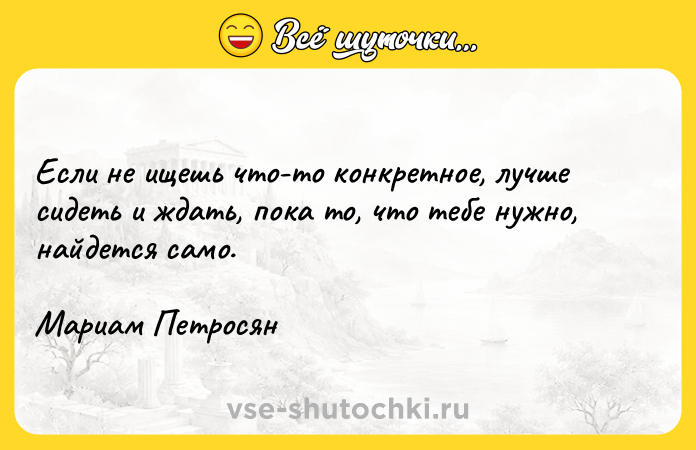 Цитата: Если не ищешь что-то конкретное, лучше сидеть и ждать, пока то, что тебе нужно, найдется само.Мариам Петросян