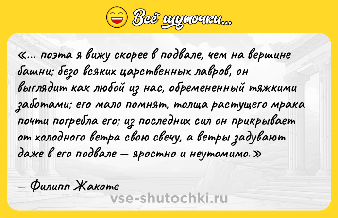 Цитата: поэта я вижу скорее в подвале, чем на вершине башни безо всяких царственных лавров , он выглядит как любой из нас, обремененный тяжкими заботами его мало помнят, толща растущего мрака почти погребла его из последних сил он прикрывает от холодного ветра свою свечу, а ветры задувают даже в его подвале яростно и неутомимо.Филипп Жакоте
