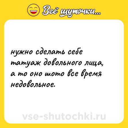 Шутка: нужно сделать себе татуаж довольного лица, а то оно шото все время недовольное.