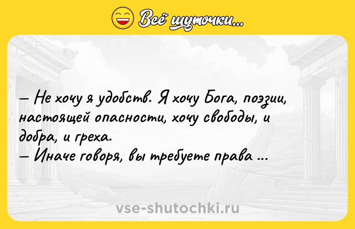Цитата: Не хочу я удобств. Я хочу Бога, поэзии, настоящей опасности, хочу свободы, и добра, и греха. Иначе говоря, вы требуете права быть несчастным.Олдос Хаксли