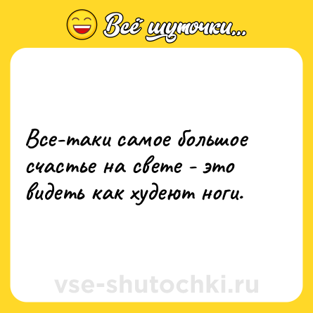 Шутка: Все-таки самое большое счастье на свете - это видеть как худеют ноги.