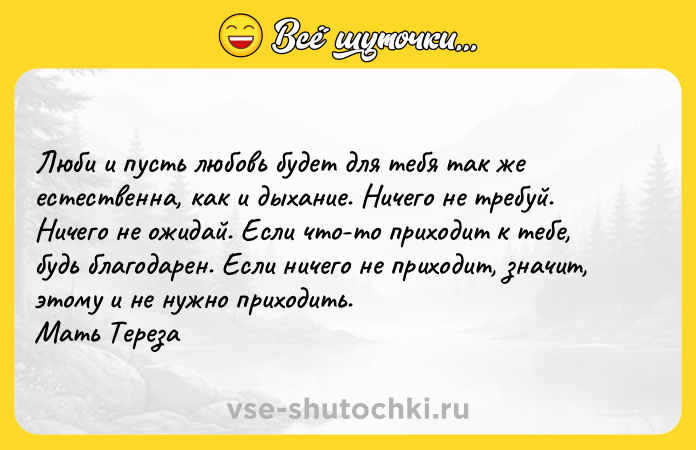 Цитата: Люби и пусть любовь будет для тебя так же естественна, как и дыхание. Ничего не требуй. Ничего не ожидай. Если что-то приходит к тебе, будь благодарен. Если ничего не приходит, значит, этому и не нужно приходить. Мать Тереза