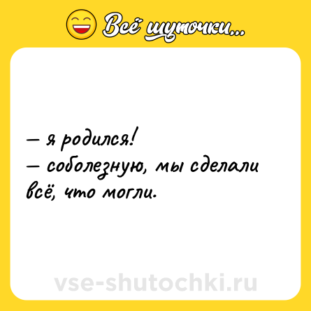 Шутка: — я родился!  <br>— соболезную, мы сделали всё, что могли.