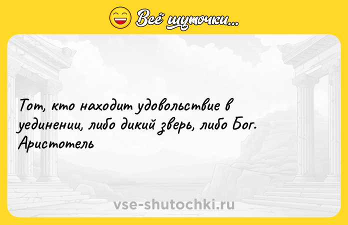 Цитата: Тот, кто находит удовольствие в уединении, либо дикий зверь, либо Бог.Аристотель