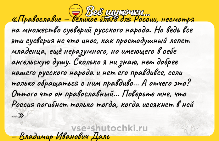 Цитата: Православие великое благо для России, несмотря на множество суеверий русского народа. Но ведь все эти суеверия не что иное, как простодушный лепет младенца, ещё неразумного, но имеющего в себе ангельскую душу. Сколько я ни знаю, нет добрее нашего русского народа и нет его правдивее, если только обращаться с ним правдиво А отчего это? Оттого что он православный Поверьте мне, что Россия погибнет только тогда, когда иссякнет в ней православие.Владимир Иванович Даль