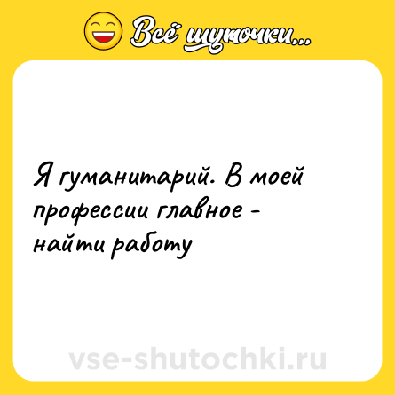Шутка: Я гуманитарий. В моей профессии главное - найти работу