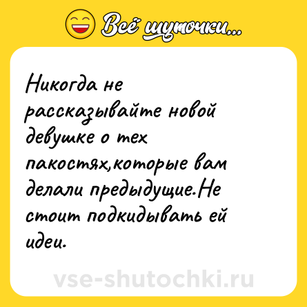 Шутка: Никогда не рассказывайте новой девушке о тех пакостях,которые вам делали предыдущие.Не стоит подкидывать ей идеи.