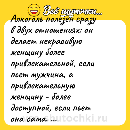 Шутка: Алкоголь полезен сразу в двух отношениях: он делает некрасивую женщину более привлекательной, если пьет мужчина, а привлекательную женщину - более доступной, если пьет она сама.  