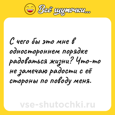 Шутка: С чего бы это мне в одностороннем порядке радоваться жизни? Что-то не замечаю радости с её стороны по поводу меня.