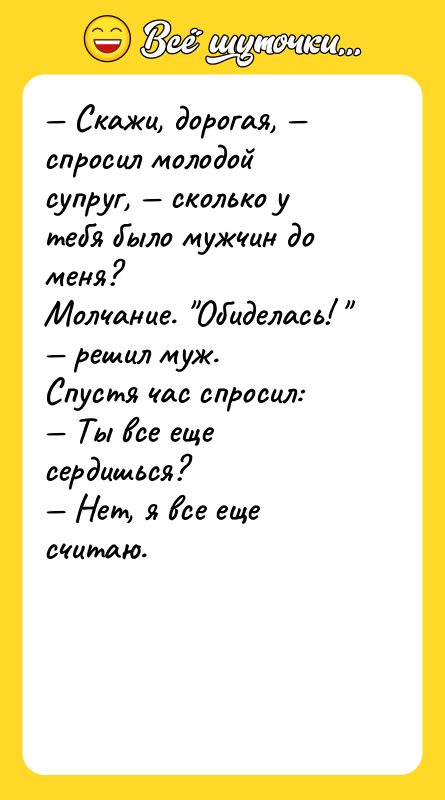 Шутка: Скажи, дорогая, спросил молодой супруг, сколько у тебя было мужчин до меня?Молчание. Обиделась! решил муж.Спустя час спросил: Ты все еще сердишься? Нет, я все еще считаю.