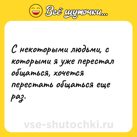 Шутка: С некоторыми людьми, с которыми я уже перестал общаться, хочется перестать общаться еще раз.