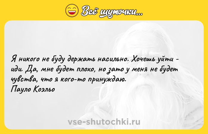 Цитата: Я никого не буду держать насильно. Хочешь уйти - иди. Да, мне будет плохо, но зато у меня не будет чувства, что я кого-то принуждаю. Пауло Коэльо