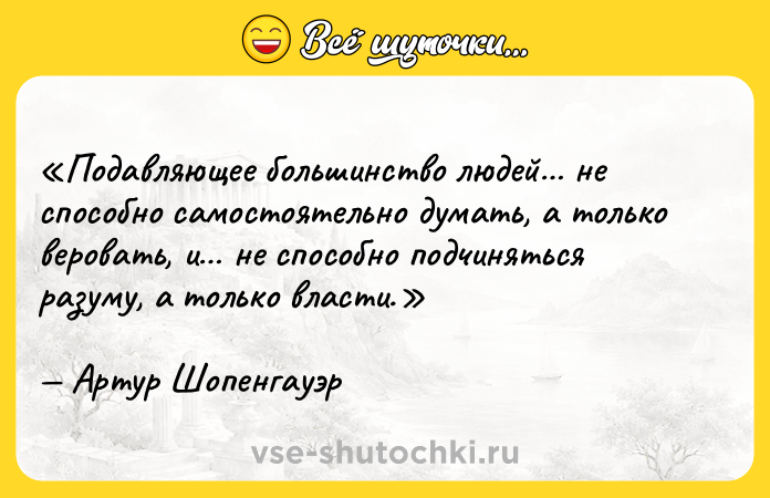 Цитата: Подавляющее большинство людей не способно самостоятельно думать, а только веровать, и не способно подчиняться разуму, а только власти.Артур Шопенгауэр