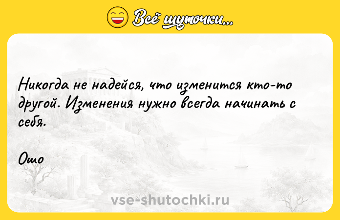 Цитата: Никогда не надейся, что изменится кто-то другой. Изменения нужно всегда начинать с себя.Ошо