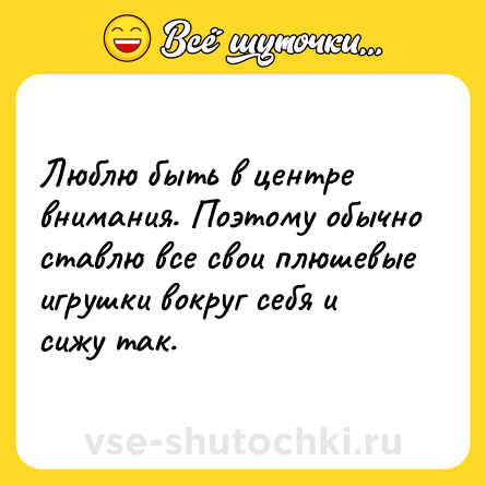 Шутка: Люблю быть в центре внимания. Поэтому обычно ставлю все свои плюшевые игрушки вокруг себя и сижу так.