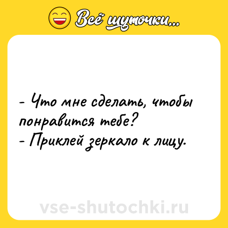 Шутка: - Что мне сделать, чтобы понравится тебе? <br>- Приклей зеркало к лицу.