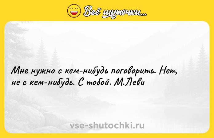 Цитата: Мне нужно с кем-нибудь поговорить. Нет, не с кем-нибудь. С тобой. М.Леви