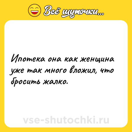 Шутка: Ипотека она как женщина уже так много вложил, что бросить жалко.