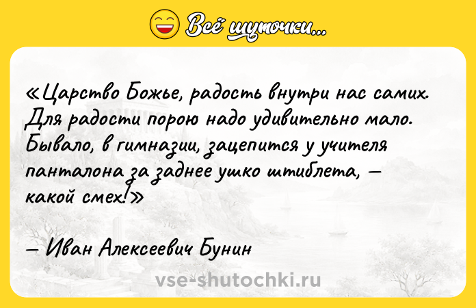 Цитата: Царство Божье, радость внутри нас самих. Для радости порою надо удивительно мало. Бывало, в гимназии, зацепится у учителя панталона за заднее ушко штиблета, какой смех!Иван Алексеевич Бунин