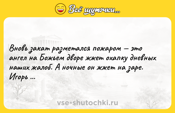 Цитата: Вновь закат разметался пожаром это ангел на Божьем дворе жжет охапку дневных наших жалоб. А ночные он жжет на заре. Игорь Губерман