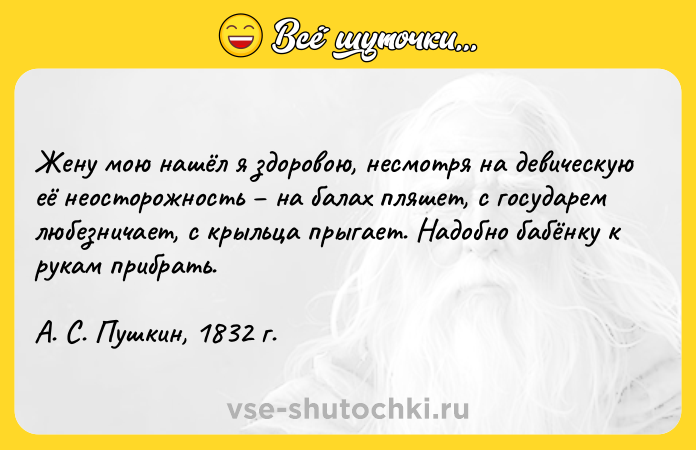 Цитата: Жену мою нашёл я здоровою, несмотря на девическую её неосторожность на балах пляшет, с государем любезничает, с крыльца прыгает. Надобно бабёнку к рукам прибрать.А. С. Пушкин, 1832 г.