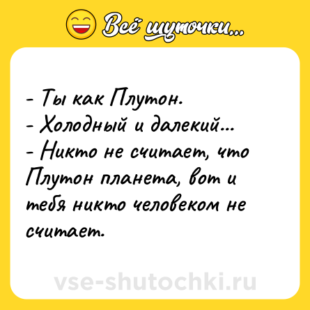 Шутка: - Ты как Плутон. <br>- Холодный и далекий... <br>- Никто не считает, что Плутон планета, вот и тебя никто человеком не считает.