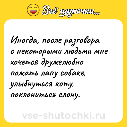 Шутка: Иногда, после разговора с некоторыми людьми мне хочется дружелюбно пожать лапу собаке, улыбнуться коту, поклониться слону.