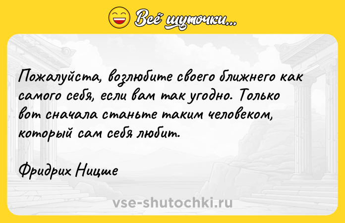 Цитата: Пожалуйста, возлюбите своего ближнего как самого себя, если вам так угодно. Только вот сначала станьте таким человеком, который сам себя любит.Фридрих Ницше
