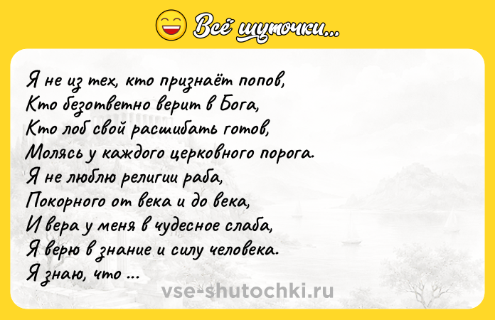Цитата: Я не из тех, кто признаёт попов, Кто безответно верит в Бога, Кто лоб свой расшибать готов, Молясь у каждого церковного порога. Я не люблю религии раба, Покорного от века и до века, И вера у меня в чудесное слаба, Я верю в знание и силу человека. Я знаю, что идя по нужному пути, Здесь, на земле, не расставаясь с телом, Не мы, так кто-нибудь ведь должен же дойти Воиcтину