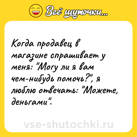 Шутка: Когда продавец в магазине спрашивает у меня: Могу ли я вам чем-нибудь помочь? , я люблю отвечать: Можете, деньгами .