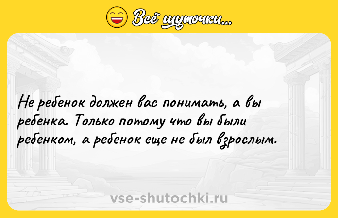 Цитата: Не ребенок должен вас понимать, а вы ребенка. Только потому что вы были ребенком, а ребенок еще не был взрослым.