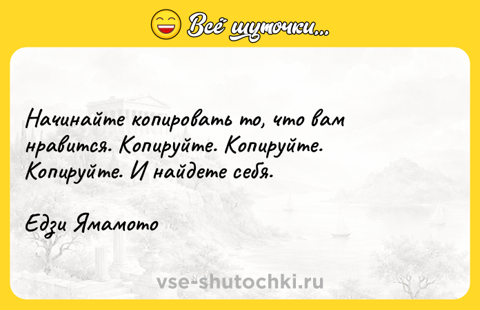 Цитата: Начинайте копировать то, что вам нравится. Копируйте. Копируйте. Копируйте. И найдете себя. Едзи Ямамото