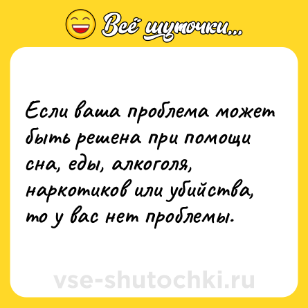 Шутка: Если ваша проблема может быть решена при помощи сна, еды, алкоголя, наркотиков или убийства, то у вас нет проблемы.
