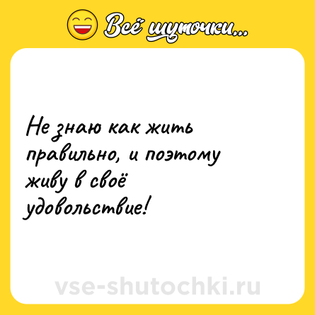 Шутка: Не знаю как жить правильно, и поэтому живу в своё удовольствие!