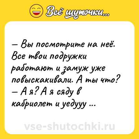 Шутка: — Вы посмотрите на неё. Все твои подружки работают и замуж уже повыскакивали. А ты что?<br>— А я? А я сяду в кабриолет и уедууу куда-нибудь!