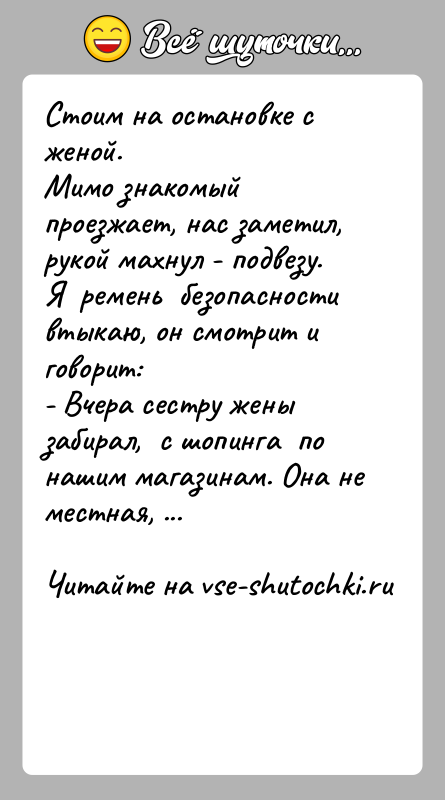 История: Стоим на остановке с женой.Мимо знакомый проезжает, нас заметил, рукой махнул - подвезу.Я ремень безопасности втыкаю, он